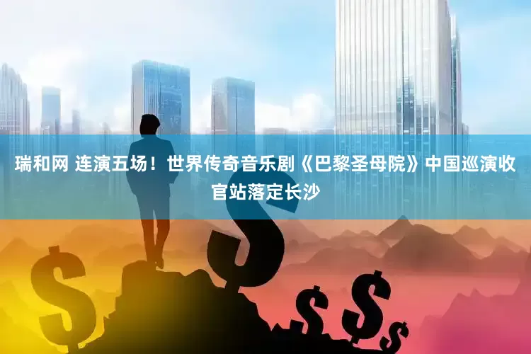 瑞和网 连演五场！世界传奇音乐剧《巴黎圣母院》中国巡演收官站落定长沙