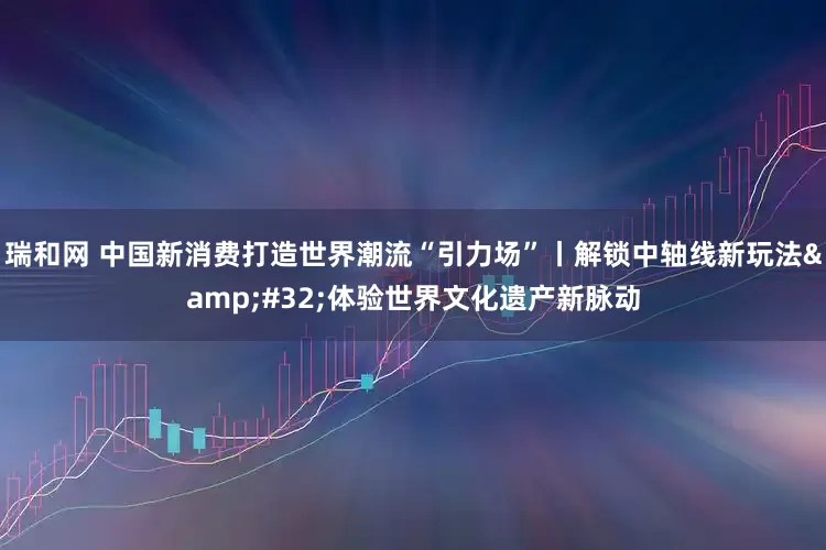 瑞和网 中国新消费打造世界潮流“引力场”丨解锁中轴线新玩法&#32;体验世界文化遗产新脉动