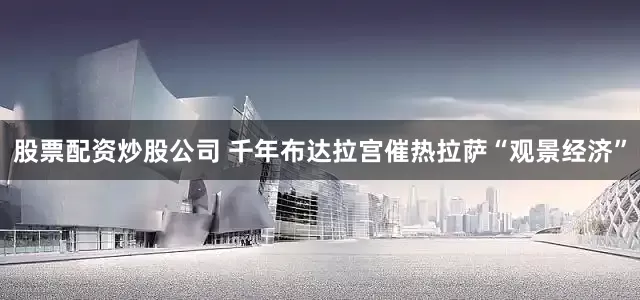 股票配资炒股公司 千年布达拉宫催热拉萨“观景经济”