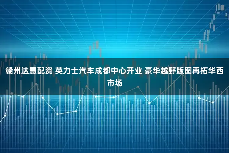 赣州达慧配资 英力士汽车成都中心开业 豪华越野版图再拓华西市场