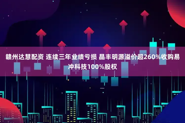 赣州达慧配资 连续三年业绩亏损 晶丰明源溢价超260%收购易冲科技100%股权