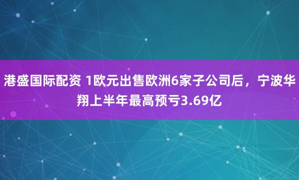 港盛国际配资 1欧元出售欧洲6家子公司后，宁波华翔上半年最高预亏3.69亿