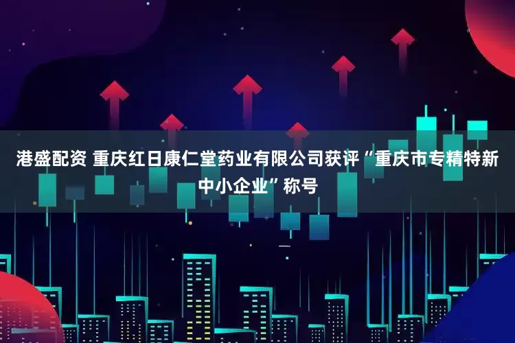 港盛配资 重庆红日康仁堂药业有限公司获评“重庆市专精特新中小企业”称号