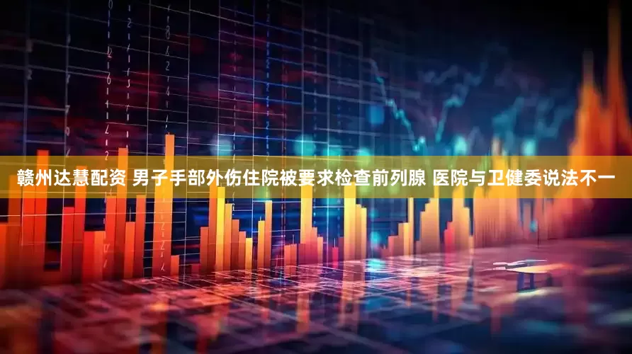 赣州达慧配资 男子手部外伤住院被要求检查前列腺 医院与卫健委说法不一
