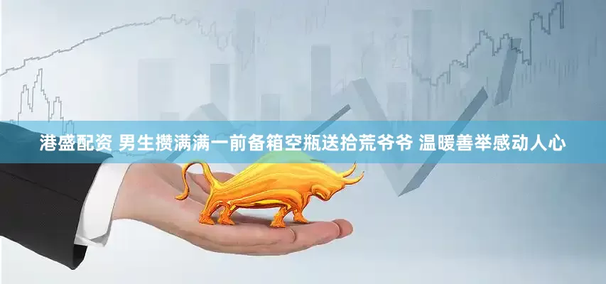 港盛配资 男生攒满满一前备箱空瓶送拾荒爷爷 温暖善举感动人心