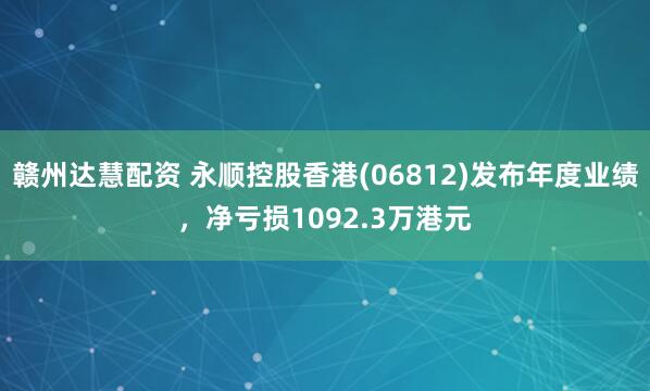 赣州达慧配资 永顺控股香港(06812)发布年度业绩，净亏损1092.3万港元