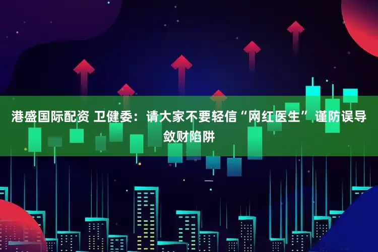 港盛国际配资 卫健委：请大家不要轻信“网红医生” 谨防误导敛财陷阱