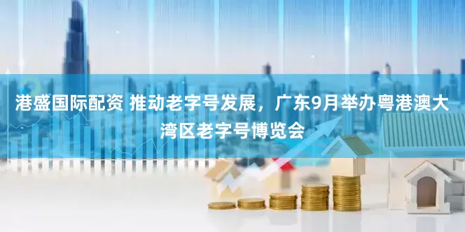 港盛国际配资 推动老字号发展，广东9月举办粤港澳大湾区老字号博览会