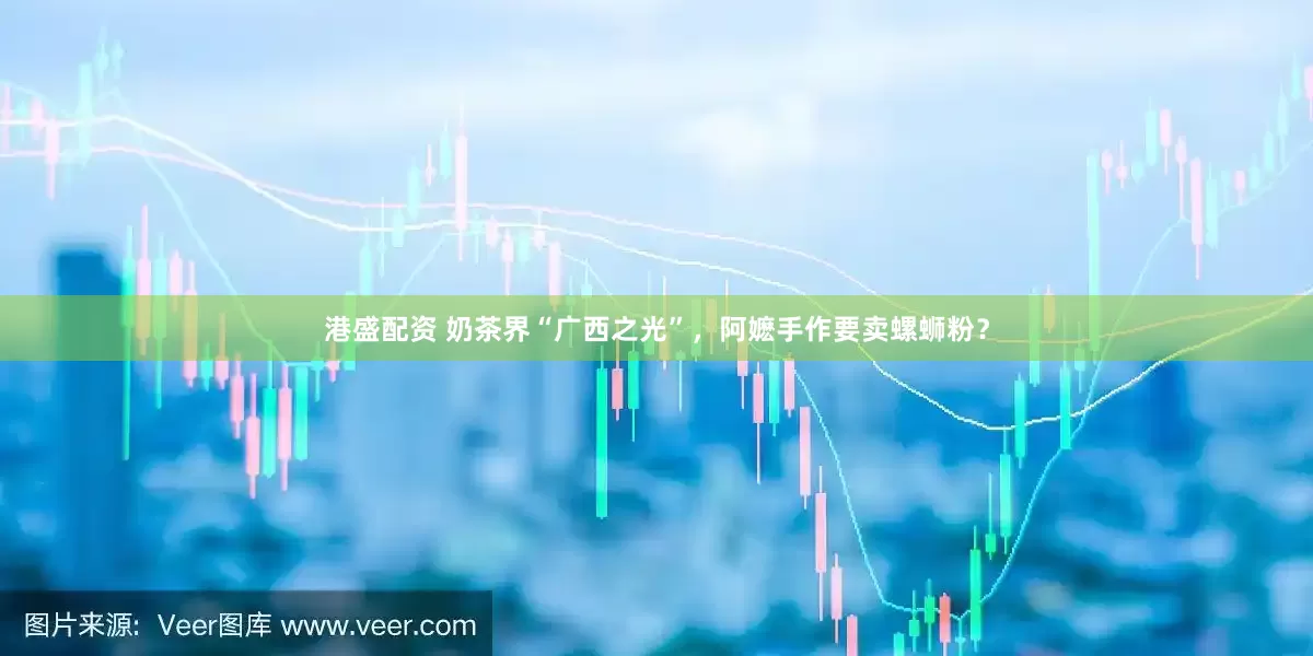 港盛配资 奶茶界“广西之光”，阿嬷手作要卖螺蛳粉？