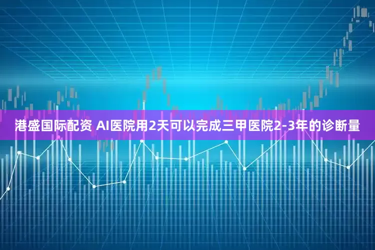 港盛国际配资 AI医院用2天可以完成三甲医院2-3年的诊断量