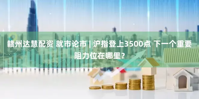 赣州达慧配资 就市论市 | 沪指登上3500点 下一个重要阻力位在哪里？