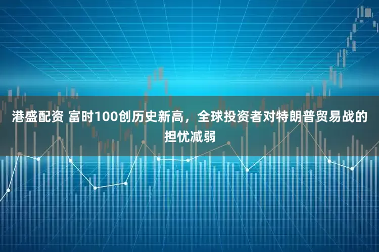 港盛配资 富时100创历史新高，全球投资者对特朗普贸易战的担忧减弱