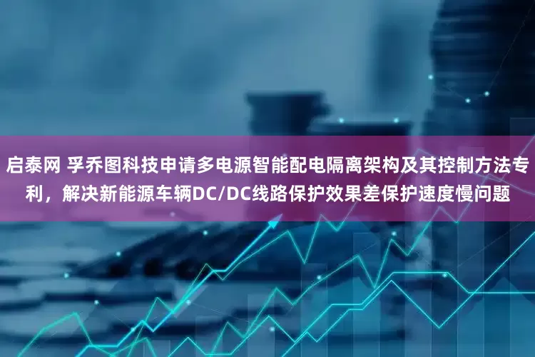 启泰网 孚乔图科技申请多电源智能配电隔离架构及其控制方法专利，解决新能源车辆DC/DC线路保护效果差保护速度慢问题