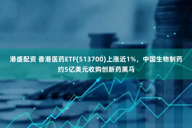 港盛配资 香港医药ETF(513700)上涨近1%，中国生物制药约5亿美元收购创新药黑马
