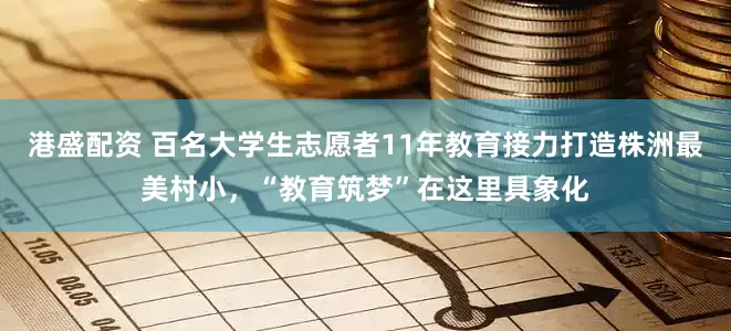 港盛配资 百名大学生志愿者11年教育接力打造株洲最美村小，“教育筑梦”在这里具象化