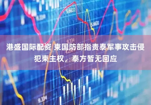 港盛国际配资 柬国防部指责泰军事攻击侵犯柬主权，泰方暂无回应