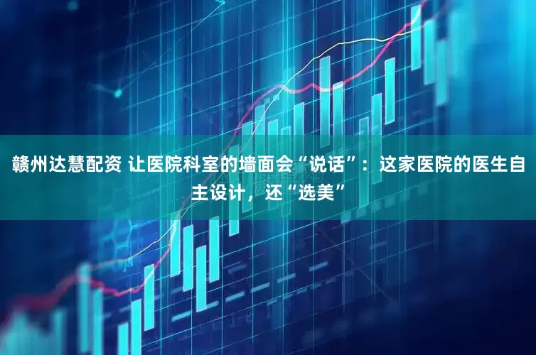 赣州达慧配资 让医院科室的墙面会“说话”：这家医院的医生自主设计，还“选美”