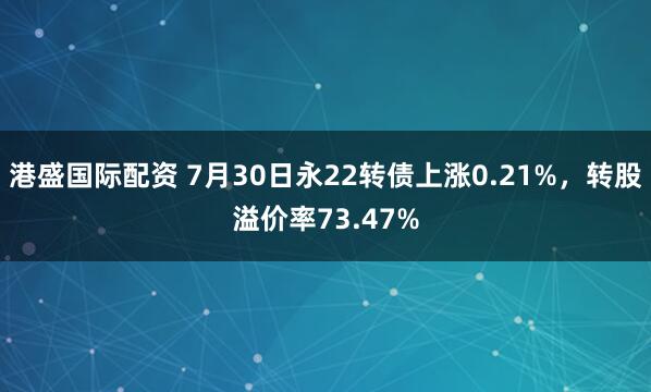 港盛国际配资 7月30日永22转债上涨0.21%，转股溢价率73.47%