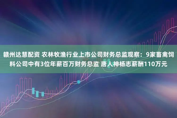赣州达慧配资 农林牧渔行业上市公司财务总监观察：9家畜禽饲料公司中有3位年薪百万财务总监 唐人神杨志薪酬110万元