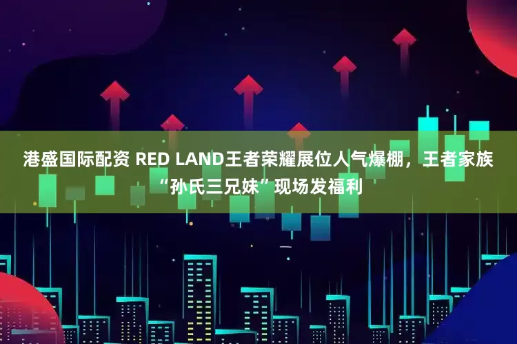 港盛国际配资 RED LAND王者荣耀展位人气爆棚，王者家族“孙氏三兄妹”现场发福利