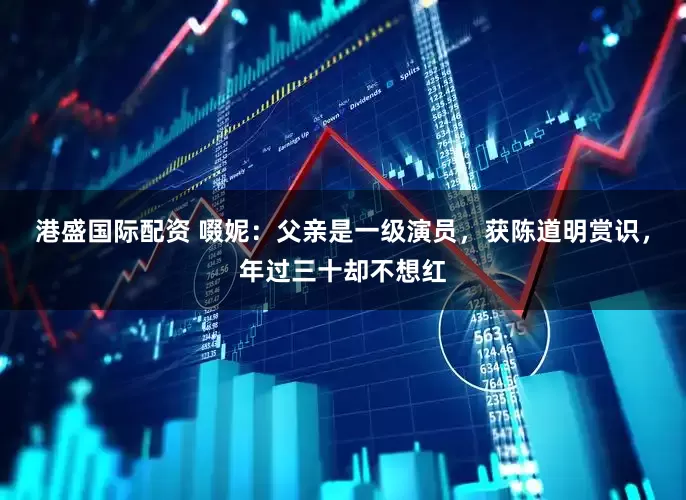 港盛国际配资 啜妮：父亲是一级演员，获陈道明赏识，年过三十却不想红