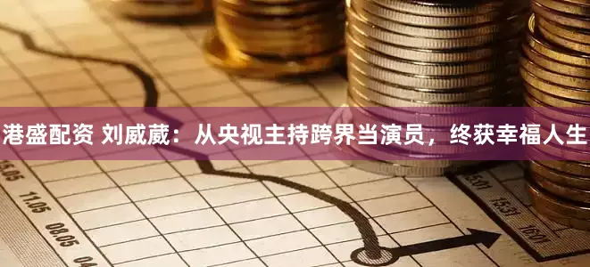 港盛配资 刘威葳：从央视主持跨界当演员，终获幸福人生