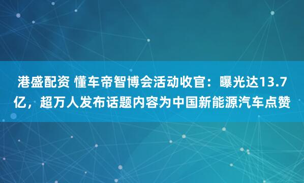 港盛配资 懂车帝智博会活动收官：曝光达13.7亿，超万人发布话题内容为中国新能源汽车点赞