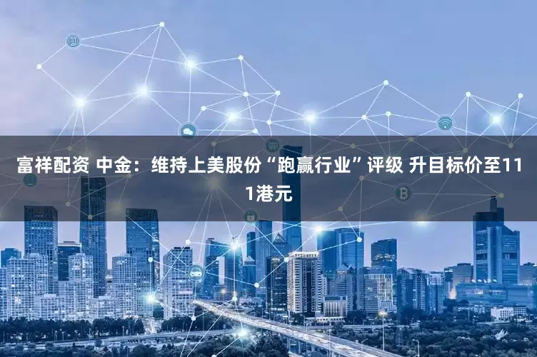 富祥配资 中金：维持上美股份“跑赢行业”评级 升目标价至111港元