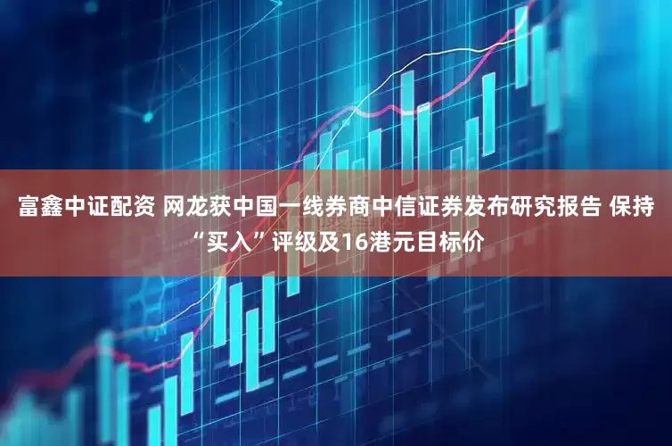 富鑫中证配资 网龙获中国一线券商中信证券发布研究报告 保持“买入”评级及16港元目标价