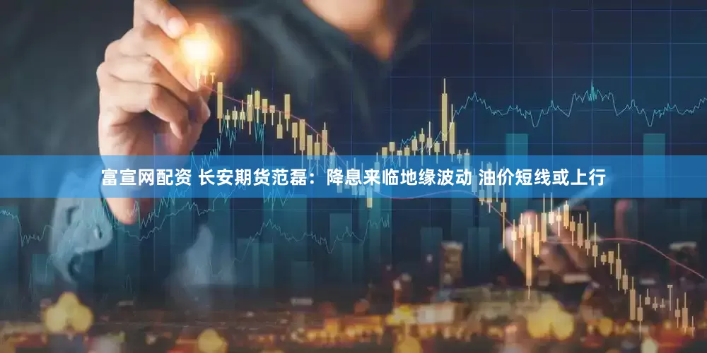 富宣网配资 长安期货范磊：降息来临地缘波动 油价短线或上行