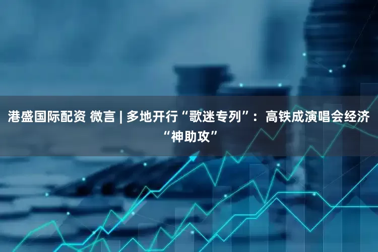 港盛国际配资 微言 | 多地开行“歌迷专列”：高铁成演唱会经济“神助攻”