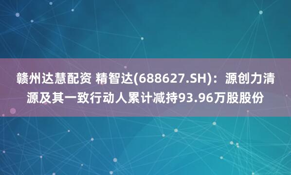 赣州达慧配资 精智达(688627.SH)：源创力清源及其一致行动人累计减持93.96万股股份