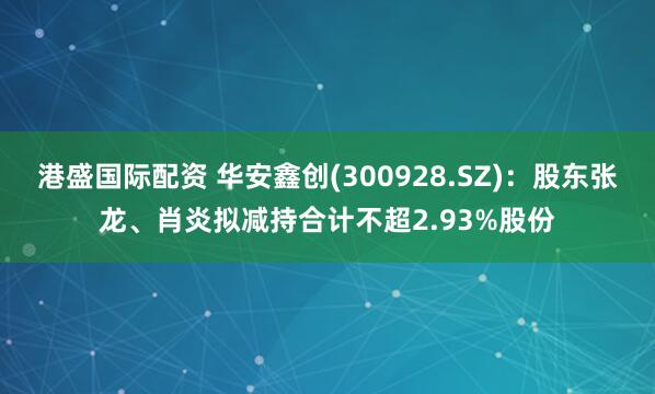 港盛国际配资 华安鑫创(300928.SZ)：股东张龙、肖炎拟减持合计不超2.93%股份