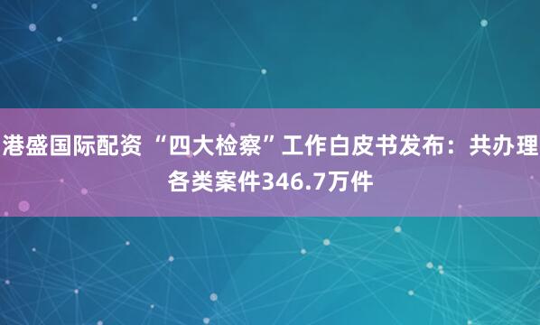 港盛国际配资 “四大检察”工作白皮书发布:共办理各类案件346.7万件