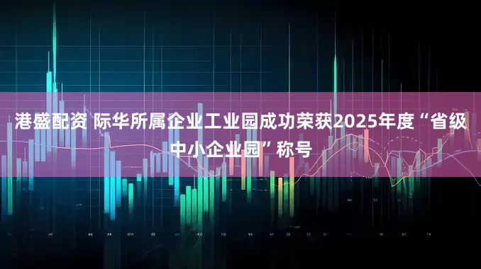 港盛配资 际华所属企业工业园成功荣获2025年度“省级中小企业园”称号