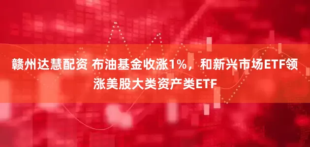 赣州达慧配资 布油基金收涨1%，和新兴市场ETF领涨美股大类资产类ETF