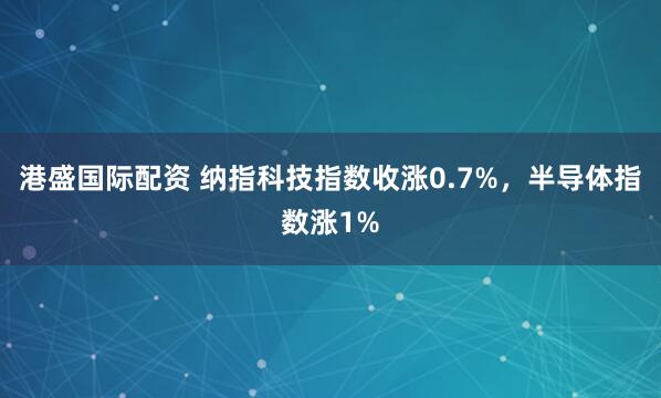 港盛国际配资 纳指科技指数收涨0.7%，半导体指数涨1%
