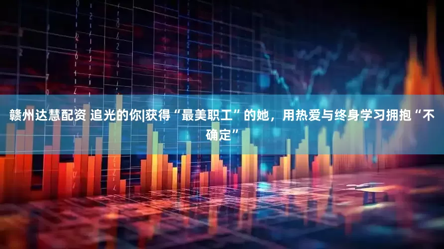 赣州达慧配资 追光的你|获得“最美职工”的她，用热爱与终身学习拥抱“不确定”