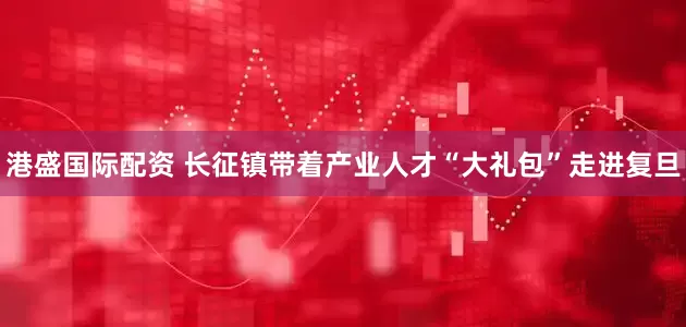 港盛国际配资 长征镇带着产业人才“大礼包”走进复旦