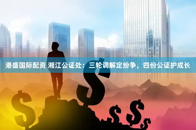 港盛国际配资 湘江公证处：三轮调解定纷争，四份公证护成长