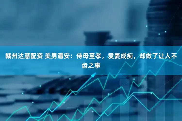 赣州达慧配资 美男潘安：侍母至孝，爱妻成痴，却做了让人不齿之事