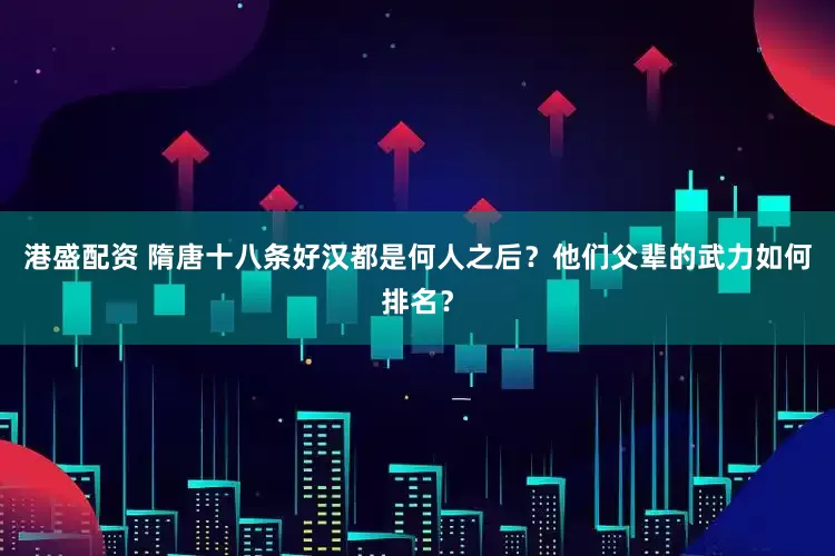 港盛配资 隋唐十八条好汉都是何人之后？他们父辈的武力如何排名？