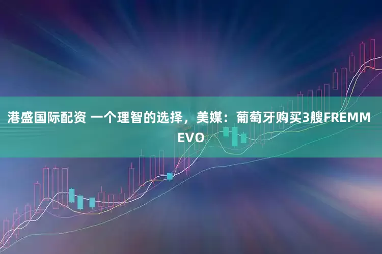 港盛国际配资 一个理智的选择，美媒：葡萄牙购买3艘FREMM EVO